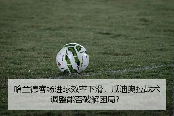 哈兰德客场进球效率下滑，瓜迪奥拉战术调整能否破解困局？