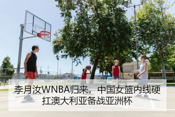 李月汝WNBA归来，中国女篮内线硬扛澳大利亚备战亚洲杯