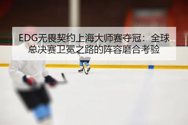 EDG无畏契约上海大师赛夺冠：全球总决赛卫冕之路的阵容磨合考验